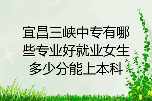 宜昌三峡中专有哪些专业好就业女生多少分能上本科
