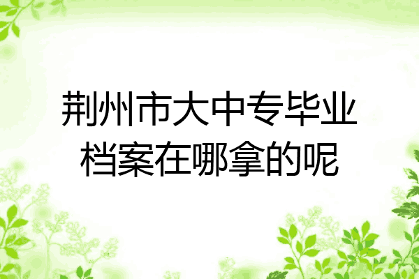 荆州市大中专毕业档案在哪拿的呢