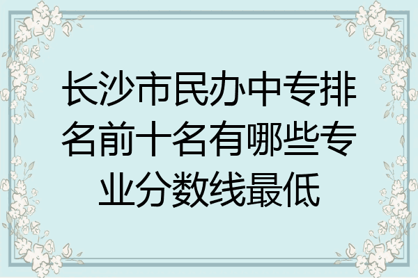 长沙市民办中专排名前十名有哪些专业分数线最低