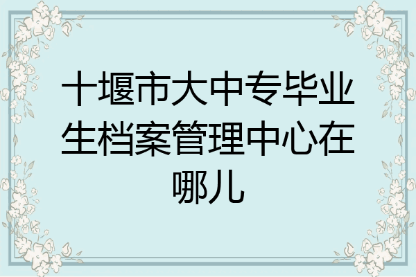 十堰市大中专毕业生档案管理中心在哪儿