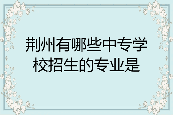 荆州有哪些中专学校招生的专业是