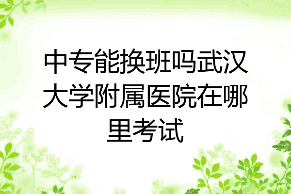 中专能换班吗武汉大学附属医院在哪里考试