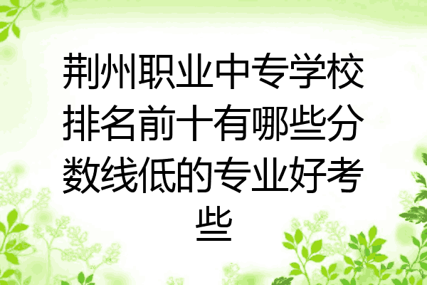 荆州职业中专学校排名前十有哪些分数线低的专业好考些