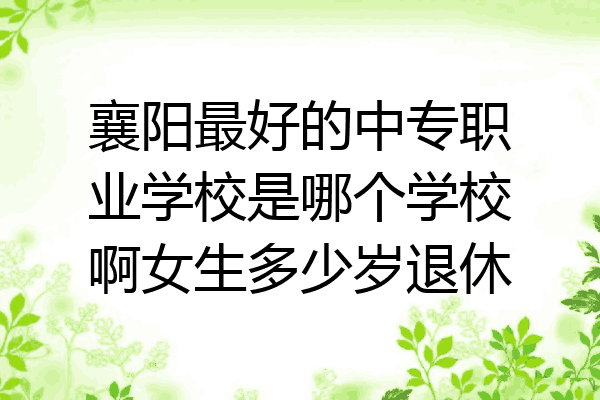 襄阳最好的中专职业学校是哪个学校啊女生多少岁退休