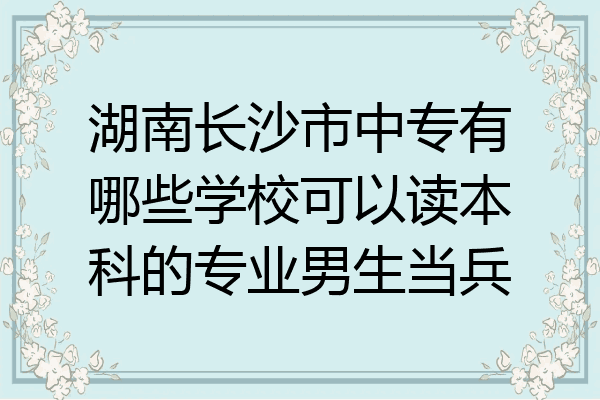湖南长沙市中专有哪些学校可以读本科的专业男生当兵