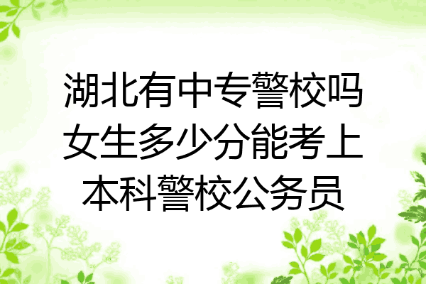 湖北有中专警校吗女生多少分能考上本科警校公务员