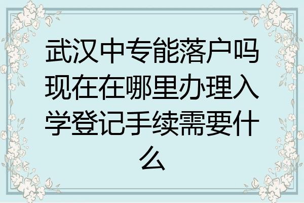 武汉中专能落户吗现在在哪里办理入学登记手续需要什么