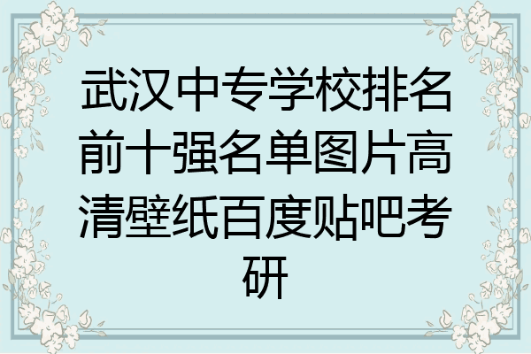 武汉中专学校排名前十强名单图片高清壁纸百度贴吧考研