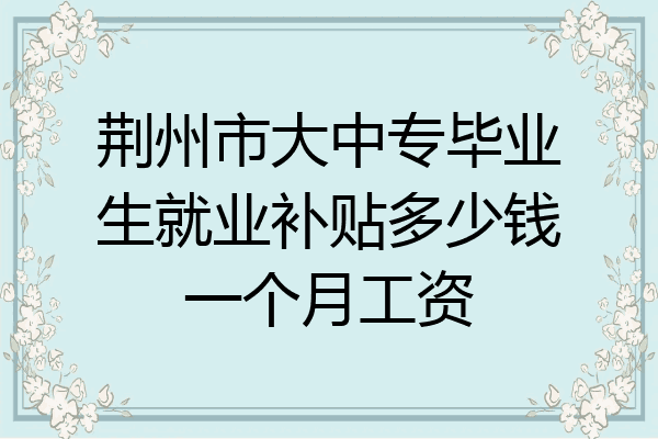 荆州市大中专毕业生就业补贴多少钱一个月工资