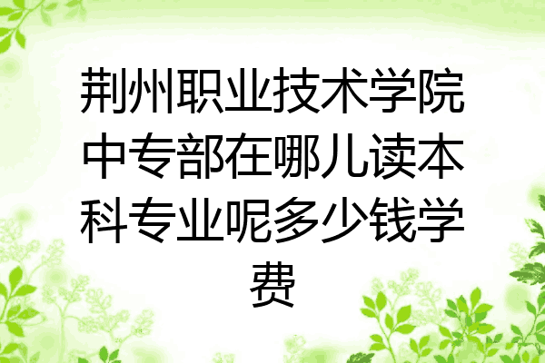 荆州职业技术学院中专部在哪儿读本科专业呢多少钱学费