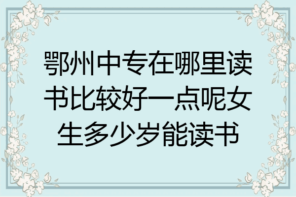 鄂州中专在哪里读书比较好一点呢女生多少岁能读书