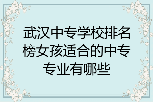 武汉中专学校排名榜女孩适合的中专专业有哪些