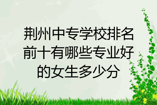 荆州中专学校排名前十有哪些专业好的女生多少分