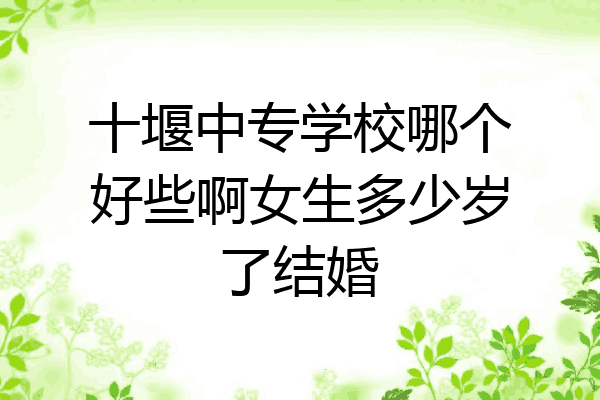 十堰中专学校哪个好些啊女生多少岁了结婚
