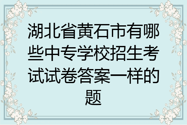湖北省黄石市有哪些中专学校招生考试试卷答案一样的题