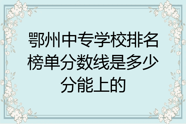 鄂州中专学校排名榜单分数线是多少分能上的