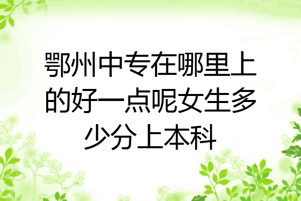 鄂州中专在哪里上的好一点呢女生多少分上本科