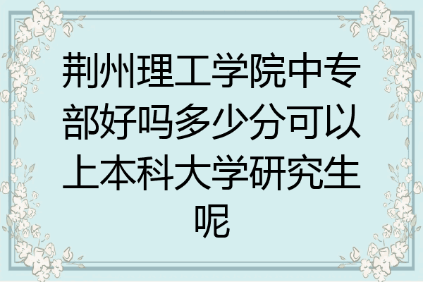 荆州理工学院中专部好吗多少分可以上本科大学研究生呢
