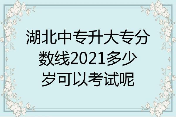 湖北中专升大专分数线2021多少岁可以考试呢