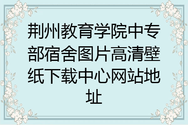 荆州教育学院中专部宿舍图片高清壁纸下载中心网站地址