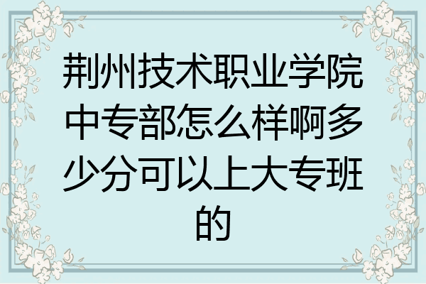 荆州技术职业学院中专部怎么样啊多少分可以上大专班的