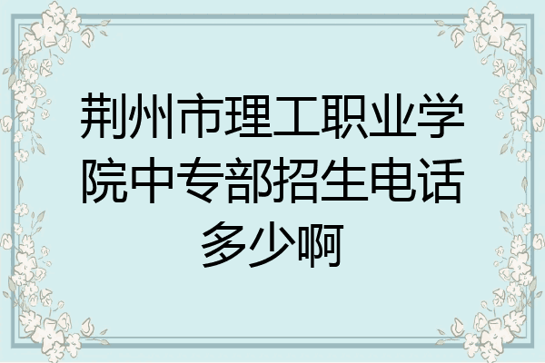 荆州市理工职业学院中专部招生电话多少啊