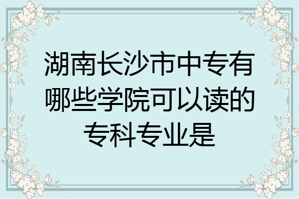 湖南长沙市中专有哪些学院可以读的专科专业是