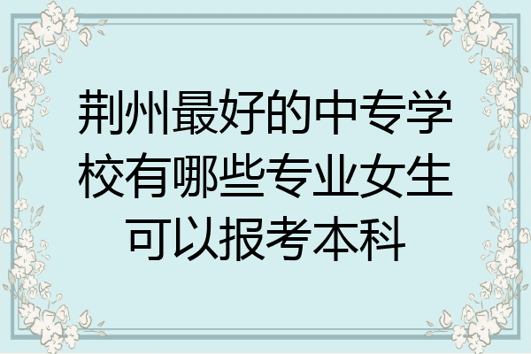 荆州最好的中专学校有哪些专业女生可以报考本科