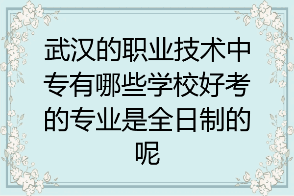 武汉的职业技术中专有哪些学校好考的专业是全日制的呢
