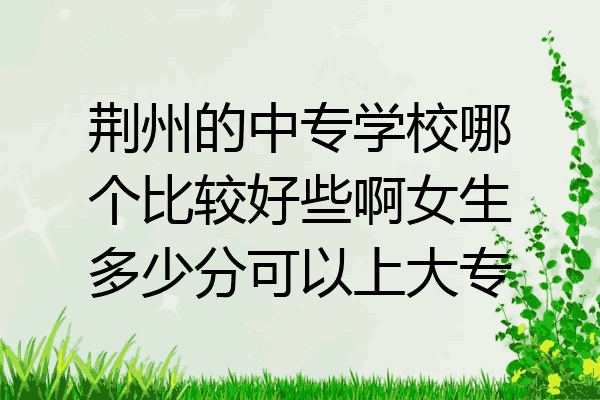 荆州的中专学校哪个比较好些啊女生多少分可以上大专