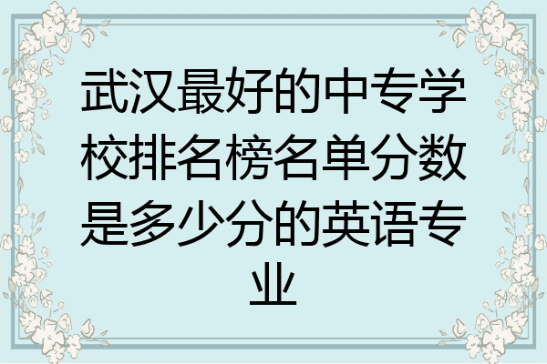 武汉最好的中专学校排名榜名单分数是多少分的英语专业
