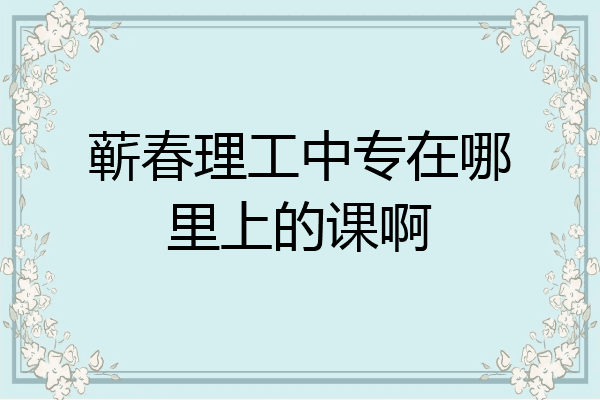 蕲春理工中专在哪里上的课啊