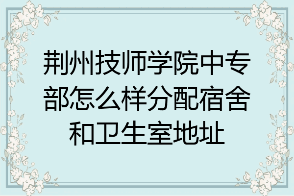 荆州技师学院中专部怎么样分配宿舍和卫生室地址
