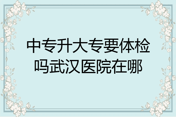 中专升大专要体检吗武汉医院在哪