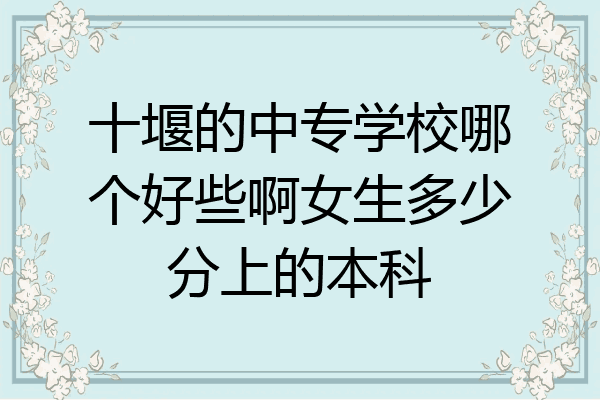十堰的中专学校哪个好些啊女生多少分上的本科