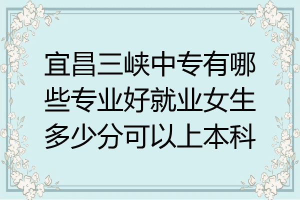 宜昌三峡中专有哪些专业好就业女生多少分可以上本科