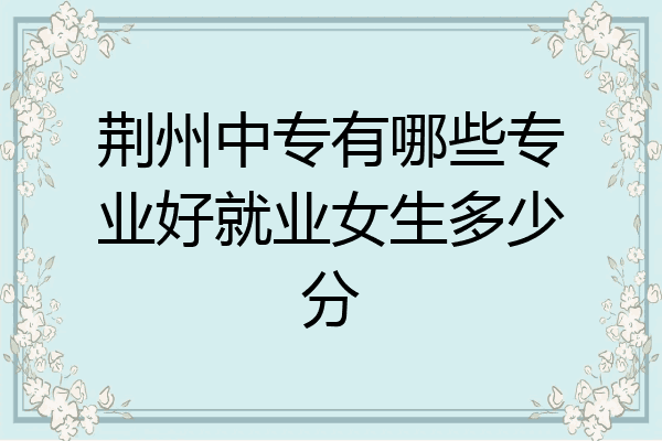荆州中专有哪些专业好就业女生多少分