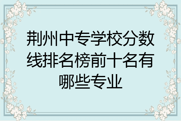 荆州中专学校分数线排名榜前十名有哪些专业