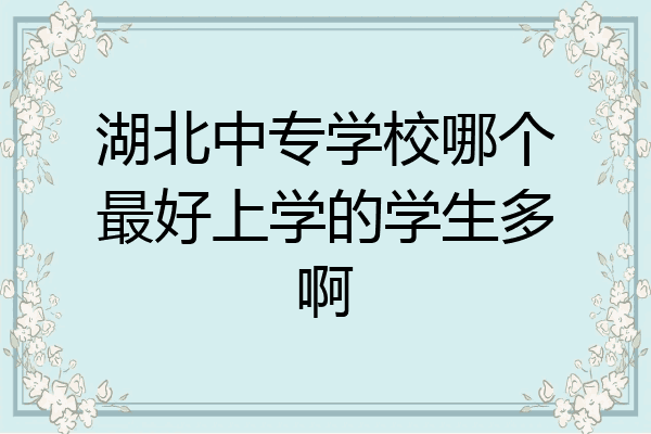 湖北中专学校哪个最好上学的学生多啊