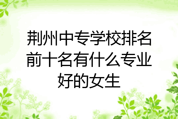 荆州中专学校排名前十名有什么专业好的女生