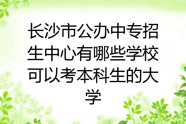 长沙市公办中专招生中心有哪些学校可以考本科生的大学