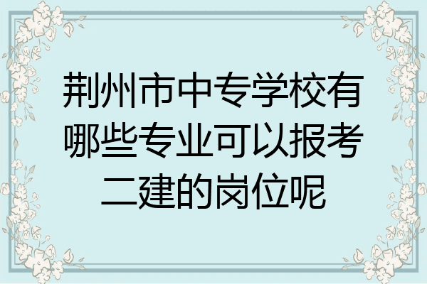 荆州市中专学校有哪些专业可以报考二建的岗位呢