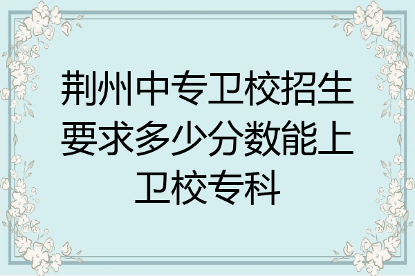 荆州中专卫校招生要求多少分数能上卫校专科
