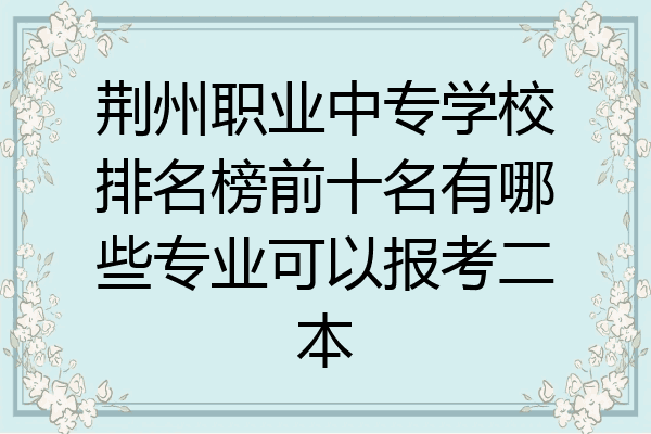 荆州职业中专学校排名榜前十名有哪些专业可以报考二本