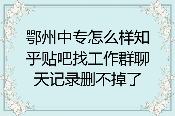 鄂州中专怎么样知乎贴吧找工作群聊天记录删不掉了