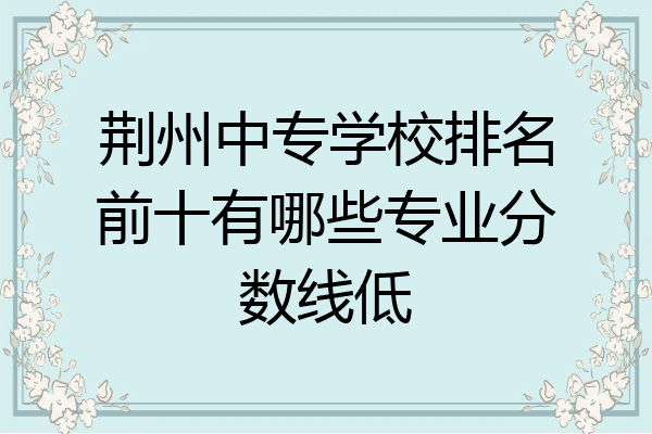 荆州中专学校排名前十有哪些专业分数线低