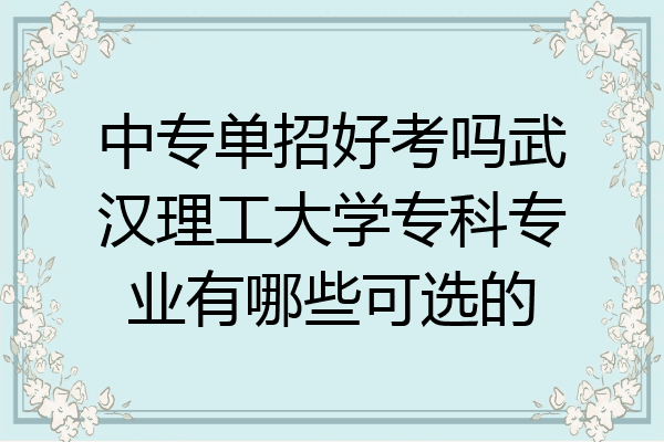 中专单招好考吗武汉理工大学专科专业有哪些可选的