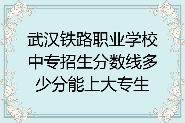 武汉铁路职业学校中专招生分数线多少分能上大专生