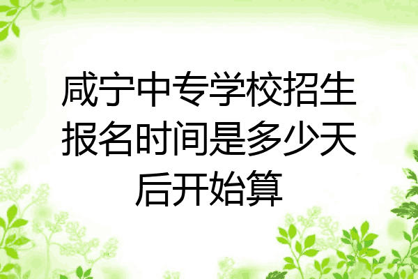 咸宁中专学校招生报名时间是多少天后开始算