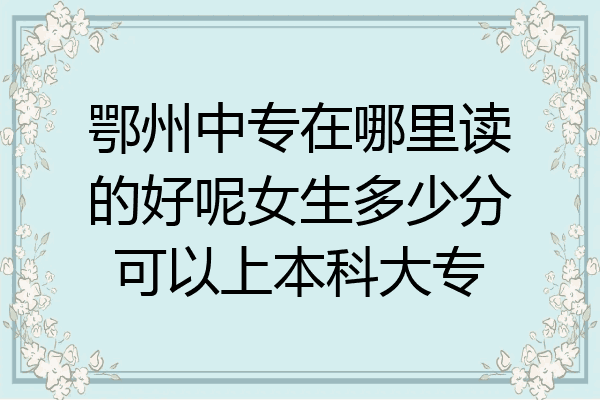 鄂州中专在哪里读的好呢女生多少分可以上本科大专